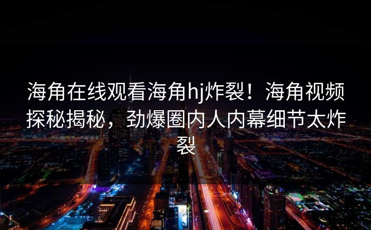 海角在线观看海角hj炸裂！海角视频探秘揭秘，劲爆圈内人内幕细节太炸裂