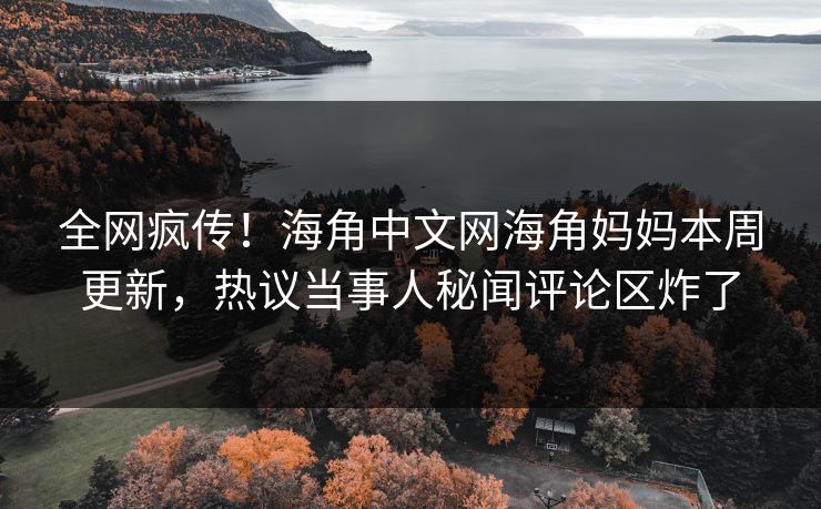 全网疯传！海角中文网海角妈妈本周更新，热议当事人秘闻评论区炸了