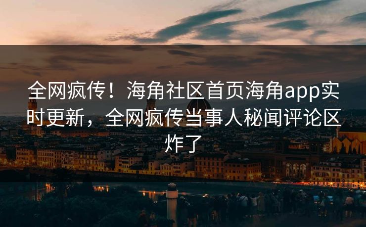 全网疯传！海角社区首页海角app实时更新，全网疯传当事人秘闻评论区炸了