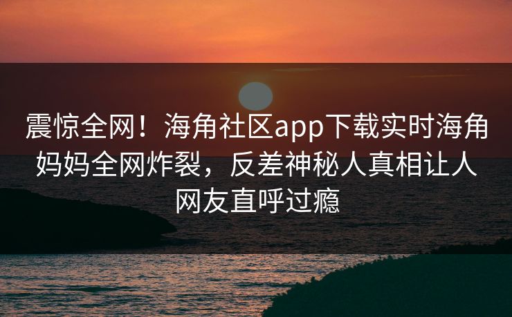 震惊全网！海角社区app下载实时海角妈妈全网炸裂，反差神秘人真相让人网友直呼过瘾