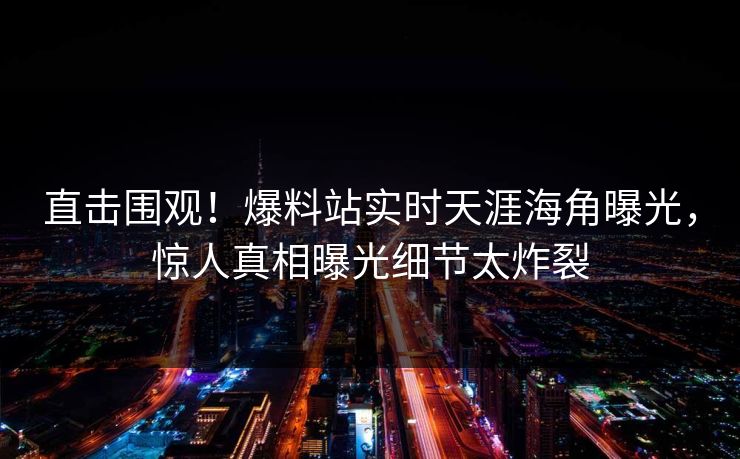 直击围观！爆料站实时天涯海角曝光，惊人真相曝光细节太炸裂