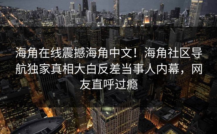 海角在线震撼海角中文！海角社区导航独家真相大白反差当事人内幕，网友直呼过瘾