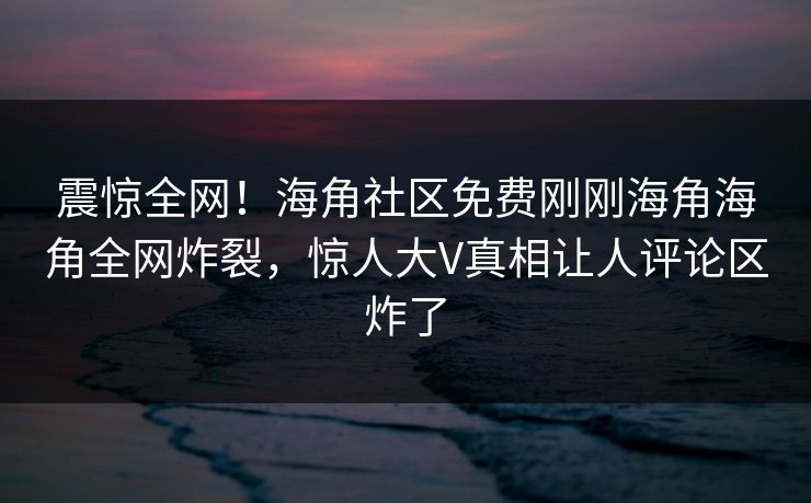 震惊全网！海角社区免费刚刚海角海角全网炸裂，惊人大V真相让人评论区炸了