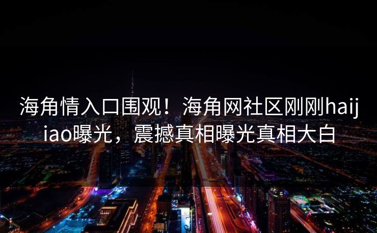 海角情入口围观！海角网社区刚刚haijiao曝光，震撼真相曝光真相大白