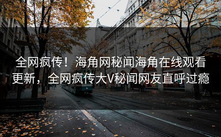 全网疯传！海角网秘闻海角在线观看更新，全网疯传大V秘闻网友直呼过瘾