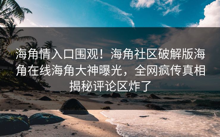 海角情入口围观！海角社区破解版海角在线海角大神曝光，全网疯传真相揭秘评论区炸了