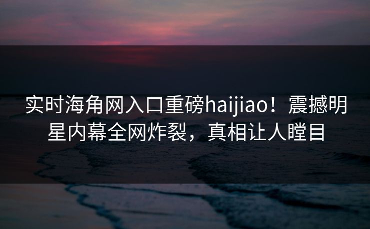 实时海角网入口重磅haijiao！震撼明星内幕全网炸裂，真相让人瞠目