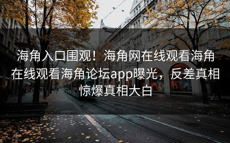 海角入口围观！海角网在线观看海角在线观看海角论坛app曝光，反差真相惊爆真相大白