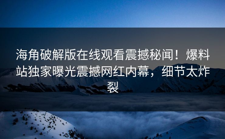 海角破解版在线观看震撼秘闻！爆料站独家曝光震撼网红内幕，细节太炸裂