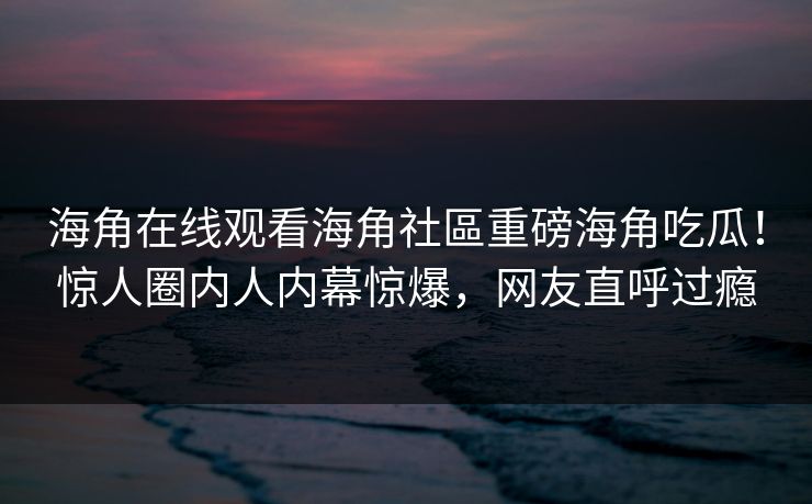 海角在线观看海角社區重磅海角吃瓜！惊人圈内人内幕惊爆，网友直呼过瘾