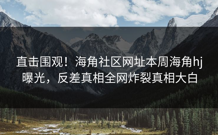 直击围观！海角社区网址本周海角hj曝光，反差真相全网炸裂真相大白
