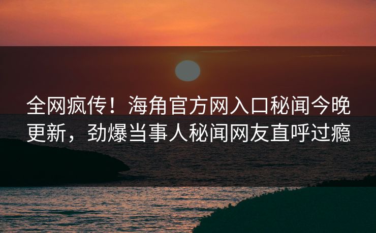 全网疯传！海角官方网入口秘闻今晚更新，劲爆当事人秘闻网友直呼过瘾