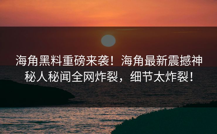 海角黑料重磅来袭！海角最新震撼神秘人秘闻全网炸裂，细节太炸裂！