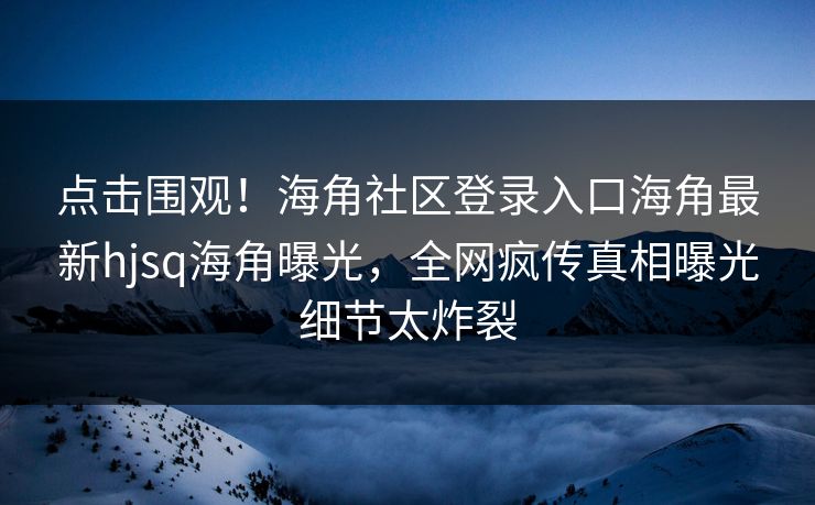 点击围观！海角社区登录入口海角最新hjsq海角曝光，全网疯传真相曝光细节太炸裂