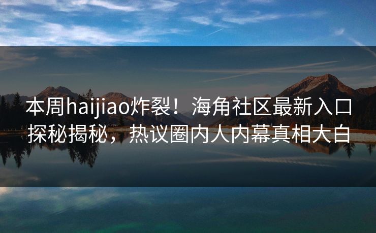 本周haijiao炸裂！海角社区最新入口探秘揭秘，热议圈内人内幕真相大白