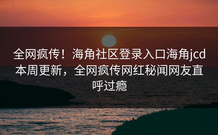全网疯传！海角社区登录入口海角jcd本周更新，全网疯传网红秘闻网友直呼过瘾
