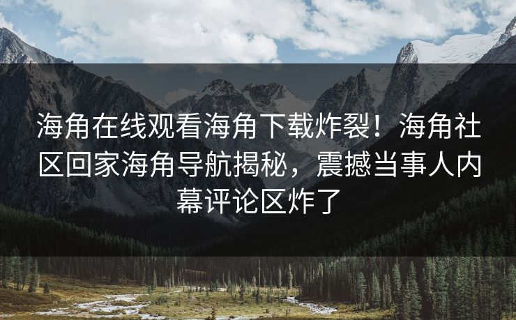 海角在线观看海角下载炸裂！海角社区回家海角导航揭秘，震撼当事人内幕评论区炸了
