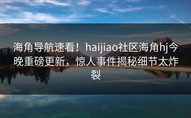 海角导航速看！haijiao社区海角hj今晚重磅更新，惊人事件揭秘细节太炸裂