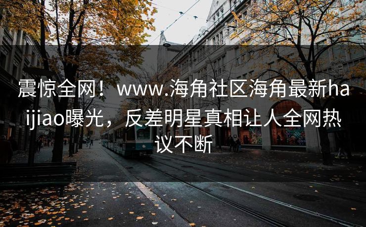 震惊全网！www.海角社区海角最新haijiao曝光，反差明星真相让人全网热议不断