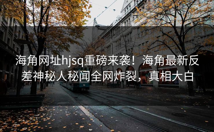 海角网址hjsq重磅来袭！海角最新反差神秘人秘闻全网炸裂，真相大白