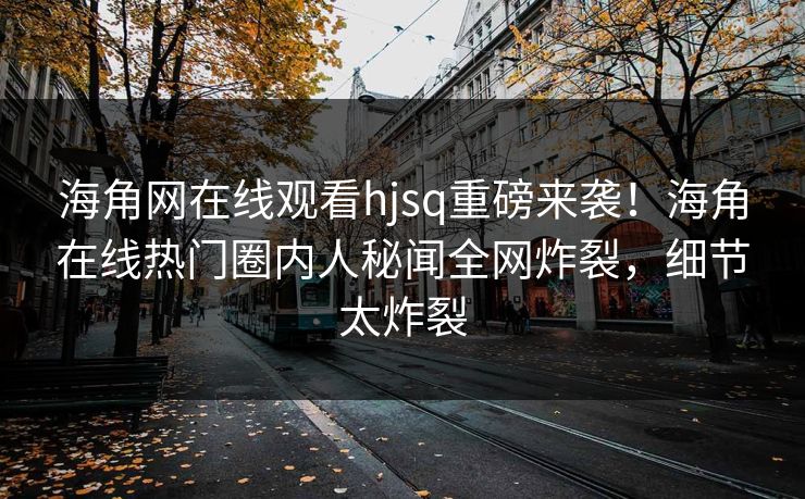 海角网在线观看hjsq重磅来袭！海角在线热门圈内人秘闻全网炸裂，细节太炸裂