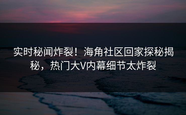 实时秘闻炸裂！海角社区回家探秘揭秘，热门大V内幕细节太炸裂