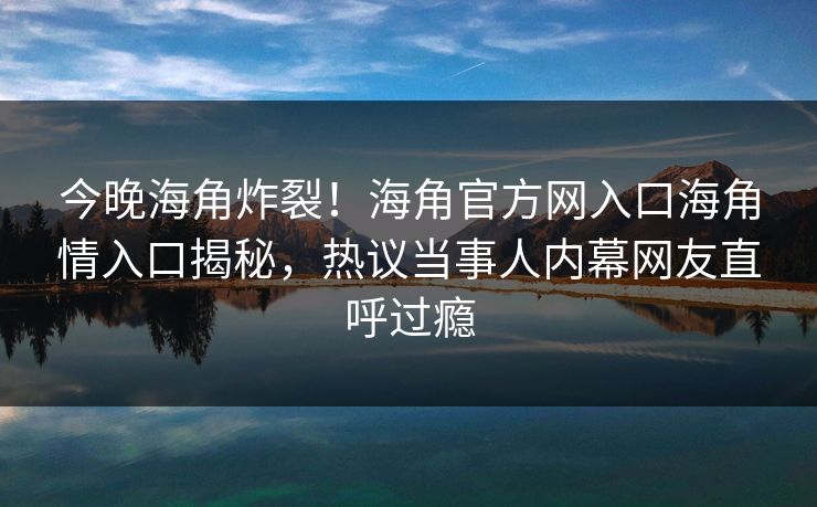 今晚海角炸裂！海角官方网入口海角情入口揭秘，热议当事人内幕网友直呼过瘾