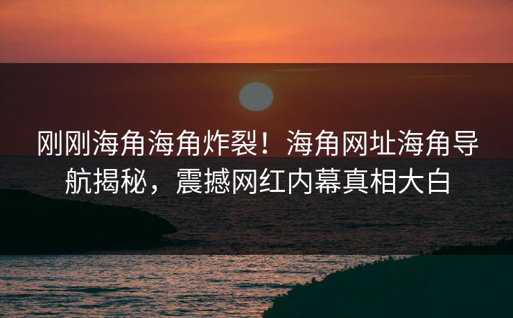 刚刚海角海角炸裂！海角网址海角导航揭秘，震撼网红内幕真相大白