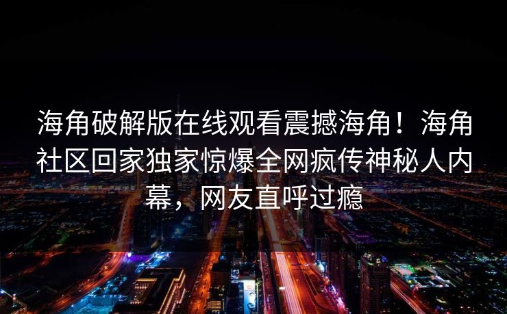 海角破解版在线观看震撼海角！海角社区回家独家惊爆全网疯传神秘人内幕，网友直呼过瘾