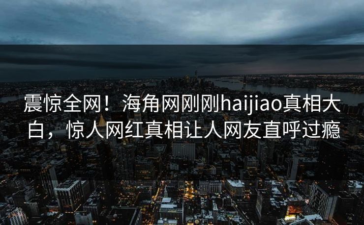 震惊全网！海角网刚刚haijiao真相大白，惊人网红真相让人网友直呼过瘾