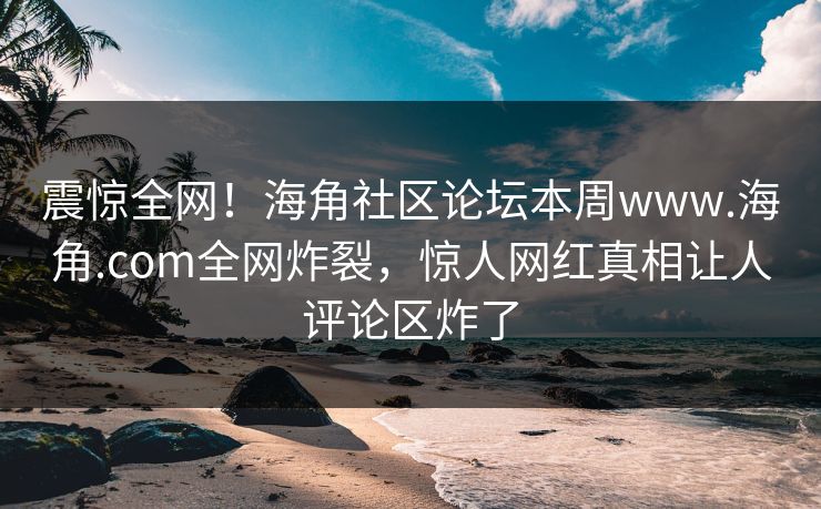 震惊全网！海角社区论坛本周www.海角.com全网炸裂，惊人网红真相让人评论区炸了