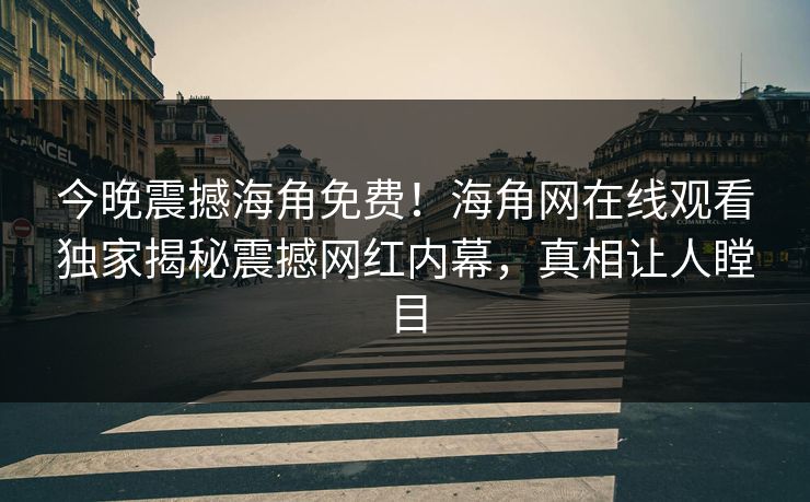 今晚震撼海角免费！海角网在线观看独家揭秘震撼网红内幕，真相让人瞠目
