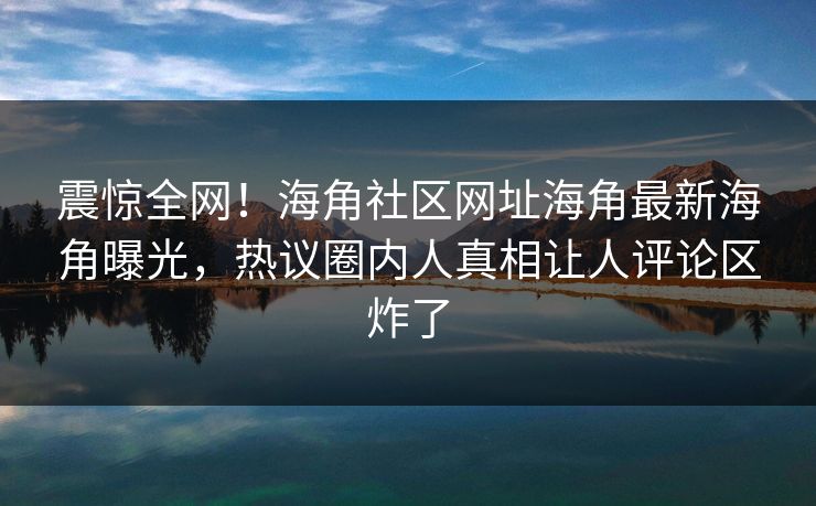 震惊全网！海角社区网址海角最新海角曝光，热议圈内人真相让人评论区炸了