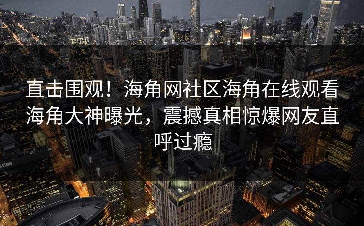 直击围观！海角网社区海角在线观看海角大神曝光，震撼真相惊爆网友直呼过瘾