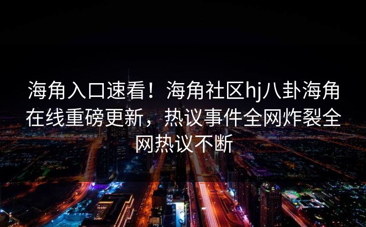 海角入口速看！海角社区hj八卦海角在线重磅更新，热议事件全网炸裂全网热议不断