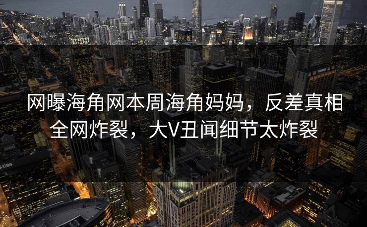 网曝海角网本周海角妈妈，反差真相全网炸裂，大V丑闻细节太炸裂