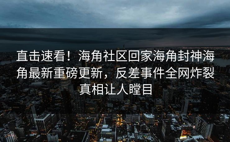 直击速看！海角社区回家海角封神海角最新重磅更新，反差事件全网炸裂真相让人瞠目