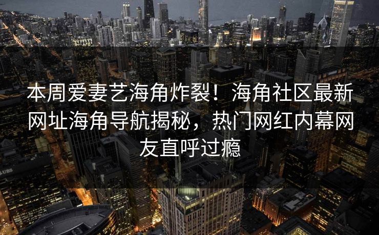 本周爱妻艺海角炸裂！海角社区最新网址海角导航揭秘，热门网红内幕网友直呼过瘾
