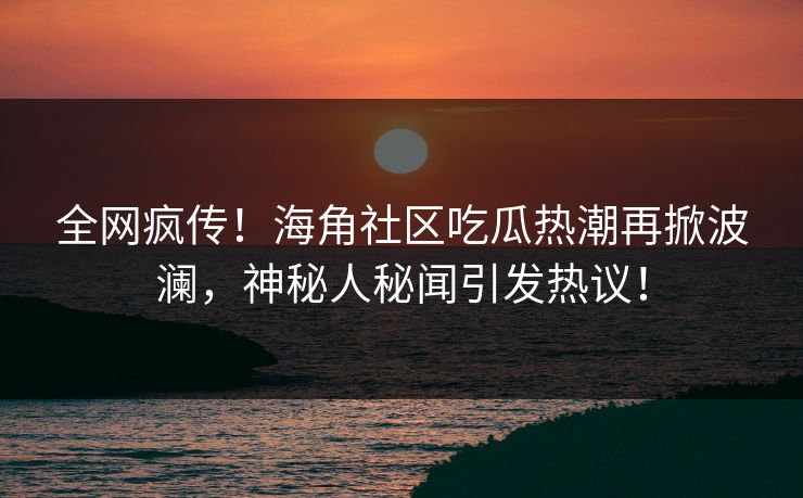 全网疯传！海角社区吃瓜热潮再掀波澜，神秘人秘闻引发热议！