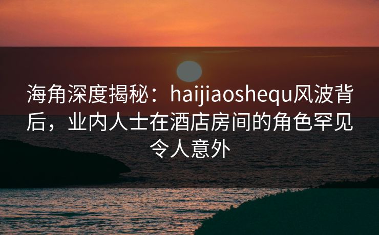 海角深度揭秘：haijiaoshequ风波背后，业内人士在酒店房间的角色罕见令人意外