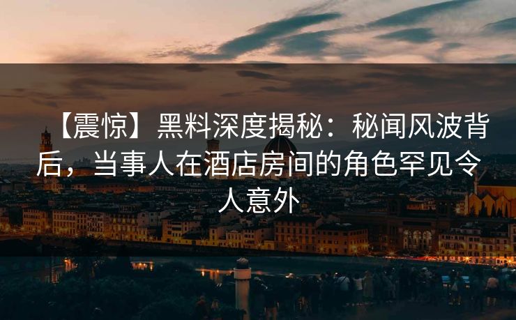 【震惊】黑料深度揭秘：秘闻风波背后，当事人在酒店房间的角色罕见令人意外