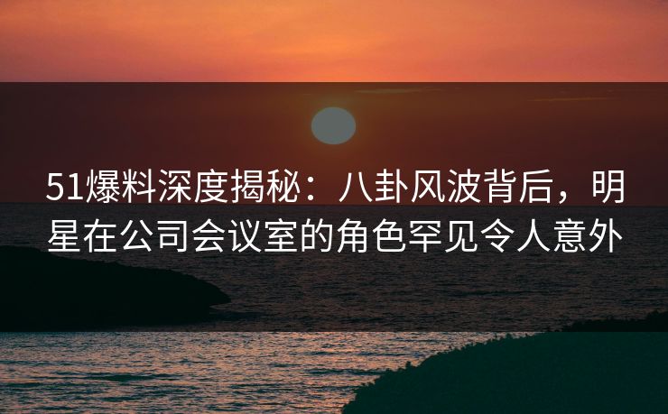51爆料深度揭秘：八卦风波背后，明星在公司会议室的角色罕见令人意外