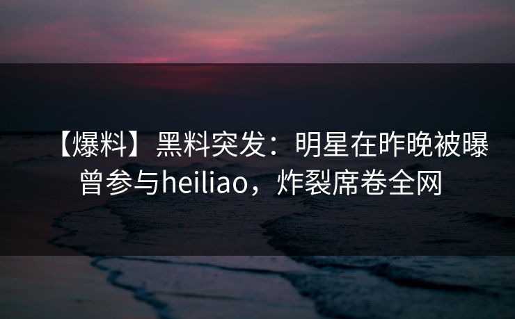 【爆料】黑料突发：明星在昨晚被曝曾参与heiliao，炸裂席卷全网