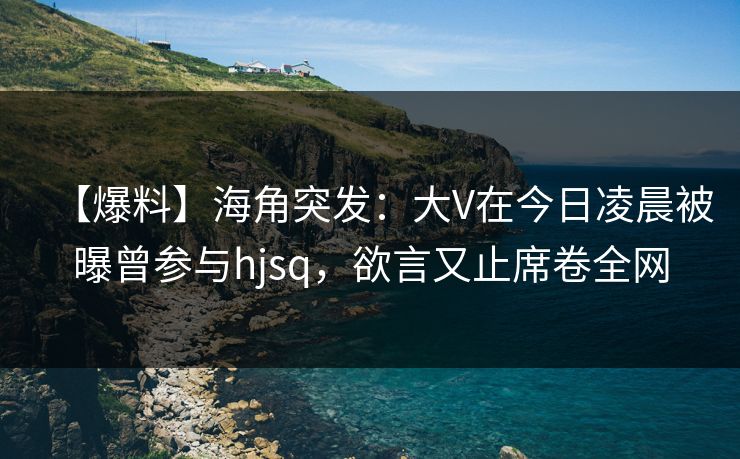 【爆料】海角突发：大V在今日凌晨被曝曾参与hjsq，欲言又止席卷全网