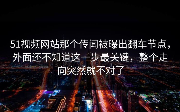 51视频网站那个传闻被曝出翻车节点，外面还不知道这一步最关键，整个走向突然就不对了