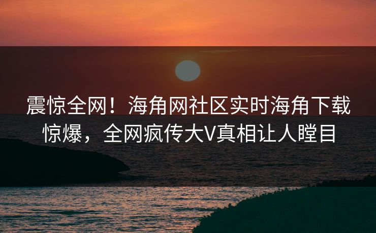 震惊全网！海角网社区实时海角下载惊爆，全网疯传大V真相让人瞠目