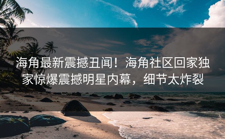 海角最新震撼丑闻！海角社区回家独家惊爆震撼明星内幕，细节太炸裂