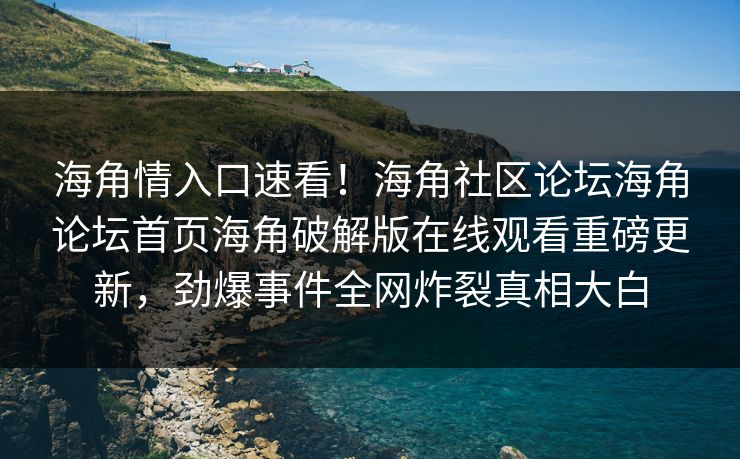 海角情入口速看！海角社区论坛海角论坛首页海角破解版在线观看重磅更新，劲爆事件全网炸裂真相大白
