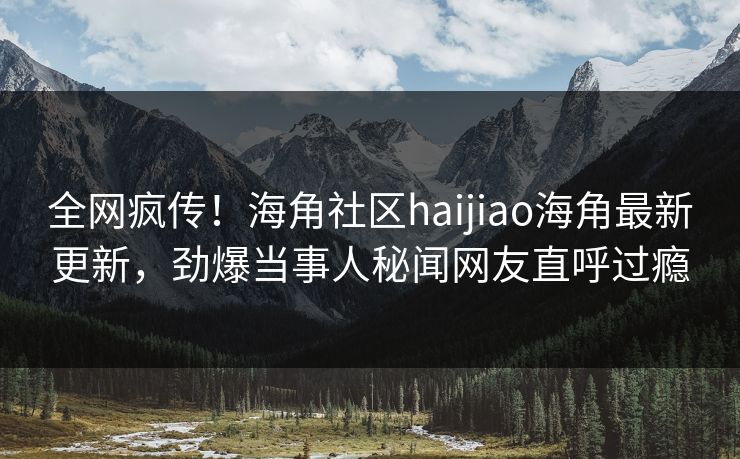 全网疯传！海角社区haijiao海角最新更新，劲爆当事人秘闻网友直呼过瘾