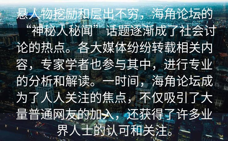 悬人物挖励和层出不穷，海角论坛的“神秘人秘闻”话题逐渐成了社会讨论的热点。各大媒体纷纷转载相关内容，专家学者也参与其中，进行专业的分析和解读。一时间，海角论坛成为了人人关注的焦点，不仅吸引了大量普通网友的加入，还获得了许多业界人士的认可和关注。
